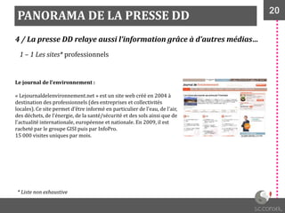 20
PANORAMA DE LA PRESSE DD
4 / La presse DD relaye aussi l’information grâce à d’autres médias…
1 – 1 Les sites* professionnels
Le journal de l’environnement :
« Lejournaldelenvironnement.net » est un site web créé en 2004 à
destination des professionnels (des entreprises et collectivités
locales). Ce site permet d’être informé en particulier de l'eau, de l'air,
des déchets, de l'énergie, de la santé/sécurité et des sols ainsi que de
l'actualité internationale, européenne et nationale. En 2009, il est
racheté par le groupe GISI puis par InfoPro.
15 000 visites uniques par mois.
* Liste non exhaustive
 