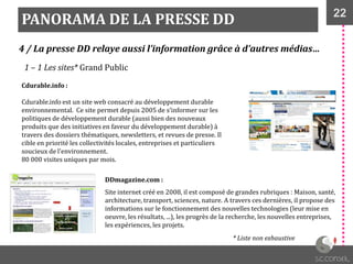22
PANORAMA DE LA PRESSE DD
4 / La presse DD relaye aussi l’information grâce à d’autres médias…
1 – 1 Les sites* Grand Public
Cdurable.info :
Cdurable.info est un site web consacré au développement durable
environnemental. Ce site permet depuis 2005 de s’informer sur les
politiques de développement durable (aussi bien des nouveaux
produits que des initiatives en faveur du développement durable) à
travers des dossiers thématiques, newsletters, et revues de presse. Il
cible en priorité les collectivités locales, entreprises et particuliers
soucieux de l'environnement.
80 000 visites uniques par mois.
DDmagazine.com :
Site internet créé en 2008, il est composé de grandes rubriques : Maison, santé,
architecture, transport, sciences, nature. A travers ces dernières, il propose des
informations sur le fonctionnement des nouvelles technologies (leur mise en
oeuvre, les résultats, ...), les progrès de la recherche, les nouvelles entreprises,
les expériences, les projets.
* Liste non exhaustive
 