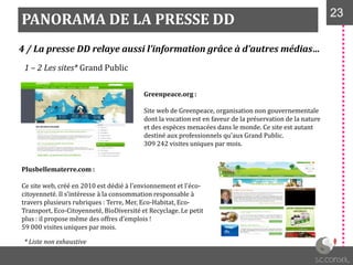 PANORAMA DE LA PRESSE DD 2323
4 / La presse DD relaye aussi l’information grâce à d’autres médias…
1 – 2 Les sites* Grand Public
Greenpeace.org :
Site web de Greenpeace, organisation non gouvernementale
dont la vocation est en faveur de la préservation de la nature
et des espèces menacées dans le monde. Ce site est autant
destiné aux professionnels qu’aux Grand Public.
309 242 visites uniques par mois.
Plusbellematerre.com :
Ce site web, créé en 2010 est dédié à l'envionnement et l'éco-
citoyenneté. Il s’intéresse { la consommation responsable {
travers plusieurs rubriques : Terre, Mer, Eco-Habitat, Eco-
Transport, Eco-Citoyenneté, BioDiversité et Recyclage. Le petit
plus : il propose même des offres d’emplois !
59 000 visites uniques par mois.
* Liste non exhaustive
 