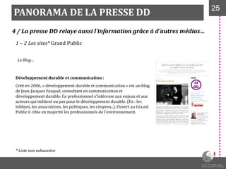 PANORAMA DE LA PRESSE DD 2525
4 / La presse DD relaye aussi l’information grâce à d’autres médias…
1 – 2 Les sites* Grand Public
Le Blog…
Développement durable et communication :
Créé en 2006, « développement durable et communication » est un blog
de Jean-Jacques Fasquel, consultant en communication et
développement durable. Ce professionnel s'intéresse aux enjeux et aux
acteurs qui militent ou pas pour le développement durable. (Ex : les
lobbyes, les associations, les politiques, les citoyens..). Ouvert au Gra,nd
Public il cible en majorité les professionnels de l’environnement.
* Liste non exhaustive
 