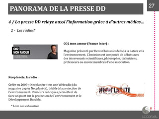PANORAMA DE LA PRESSE DD 2727
4 / La presse DD relaye aussi l’information grâce à d’autres médias…
2 - Les radios*
CO2 mon amour (France Inter) :
Magazine présenté par Denis Cheissoux dédié à la nature et à
l'environnement. L’émission est composée de débats avec
des intervenants scientifiques, philosophes, techniciens,
professeurs ou encore membres d'une association.
Neoplanète, la radio :
Créée en 2009 « Neoplanète » est une Webradio (du
magazine papier Neoplanète), dédiée à la protection de
l'environnement. Plusieurs rubriques permettent de
faire un point sur la protection de l’environnement et le
Développement Durable.
* Liste non exhaustive
 