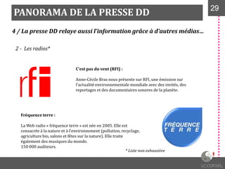 PANORAMA DE LA PRESSE DD 2929
4 / La presse DD relaye aussi l’information grâce à d’autres médias…
2 - Les radios*
C’est pas du vent (RFI) :
Anne-Cécile Bras nous présente sur RFI, une émission sur
l'actualité environnementale mondiale avec des invités, des
reportages et des documentaires sonores de la planète.
Fréquence terre :
La Web radio « fréquence terre » est née en 2005. Elle est
consacrée à la nature et à l'environnement (pollution, recyclage,
agriculture bio, salons et fêtes sur la nature). Elle traite
également des musiques du monde.
150 000 auditeurs.
* Liste non exhaustive
 