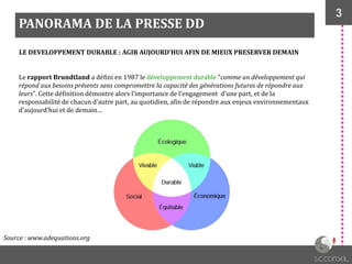 3
PANORAMA DE LA PRESSE DD
Source : www.adequations.org
Le rapport Brundtland a défini en 1987 le développement durable "comme un développement qui
répond aux besoins présents sans compromettre la capacité des générations futures de répondre aux
leurs". Cette définition démontre alors l’importance de l’engagement d’une part, et de la
responsabilité de chacun d’autre part, au quotidien, afin de répondre aux enjeux environnementaux
d’aujourd’hui et de demain…
LE DEVELOPPEMENT DURABLE : AGIR AUJOURD’HUI AFIN DE MIEUX PRESERVER DEMAIN
 
