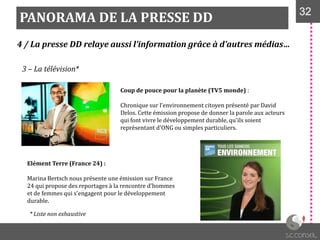 PANORAMA DE LA PRESSE DD 3232
4 / La presse DD relaye aussi l’information grâce à d’autres médias…
3 – La télévision*
Coup de pouce pour la planète (TV5 monde) :
Chronique sur l'environnement citoyen présenté par David
Delos. Cette émission propose de donner la parole aux acteurs
qui font vivre le développement durable, qu'ils soient
représentant d'ONG ou simples particuliers.
Elément Terre (France 24) :
Marina Bertsch nous présente une émission sur France
24 qui propose des reportages à la rencontre d'hommes
et de femmes qui s'engagent pour le développement
durable.
* Liste non exhaustive
 