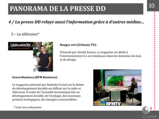 PANORAMA DE LA PRESSE DD 3333
4 / La presse DD relaye aussi l’information grâce à d’autres médias…
3 – La télévision*
Bougez vert (Ushuaia TV) :
Présenté par Gérald Ariano, ce magazine est dédié à
l'environnement et à ses tendances dans les domaines du luxe
et du design.
Green Business (BFM Business) :
Ce magazine présenté par Nathalie Croisé sur le thème
du développement durable est diffusé sur la radio et
télévision. Il traite de l'actualité économique liée au
développement durable, de l'écologie, des nouveaux
produits écologiques, des énergies renouvelables.
* Liste non exhaustive
 