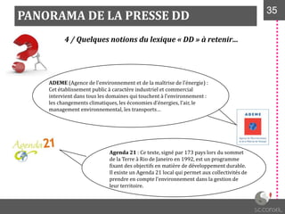 PANORAMA DE LA PRESSE DD 3535
4 / Quelques notions du lexique « DD » à retenir…
ADEME (Agence de l’environnement et de la maîtrise de l’énergie) :
Cet établissement public à caractère industriel et commercial
intervient dans tous les domaines qui touchent { l’environnement :
les changements climatiques, les économies d’énergies, l’air, le
management environnemental, les transports…
Agenda 21 : Ce texte, signé par 173 pays lors du sommet
de la Terre à Rio de Janeiro en 1992, est un programme
fixant des objectifs en matière de développement durable.
Il existe un Agenda 21 local qui permet aux collectivités de
prendre en compte l’environnement dans la gestion de
leur territoire.
 