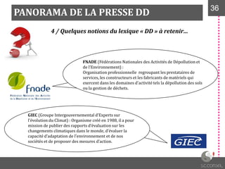 PANORAMA DE LA PRESSE DD 3636
4 / Quelques notions du lexique « DD » à retenir…
FNADE (Fédérations Nationales des Activités de Dépollution et
de l’Environnement) :
Organisation professionnelle regroupant les prestataires de
services, les constructeurs et les fabricants de matériels qui
exercent dans les domaines d'activité tels la dépollution des sols
ou la gestion de déchets.
GIEC (Groupe Intergouvernemental d’Experts sur
l’évolution du Climat) : Organisme créé en 1988, il a pour
mission de publier des rapports d’évaluation sur les
changements climatiques dans le monde, d’évaluer la
capacité d’adaptation de l’environnement et de nos
sociétés et de proposer des mesures d’action.
 