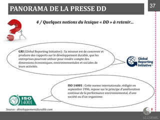 PANORAMA DE LA PRESSE DD 3737
4 / Quelques notions du lexique « DD » à retenir…
GRI (Global Reporting Initiative) : Sa mission est de concevoir et
produire des rapports sur le développement durable, que les
entreprises pourront utiliser pour rendre compte des
dimensions économiques, environnementales et sociales de
leurs activités.
ISO 14001 : Cette norme internationale, rédigée en
septembre 1996, repose sur le principe d’amélioration
continue de la performance environnemental, d’une
société ou d’un organisme.
Source : développementdurable.com
 