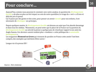Pour conclure… 38
Aujourd’hui, comme nous pouvons le constater avec notre analyse, la question du développement
durable a de plus en plus un fort impact au sein de notre quotidien, le virage du « vert » a d’ores et
déjà été pris et pensé.
Car il passe par des gestes et des actes, pour penser un avenir durable pour nos enfants, il est
nécessaire de développer ses principes.
Depuis quelques années, le développement durable est devenu un sujet que l’on aborde davantage
et dans tous les médias. Néanmoins, on peut noter que la place de la France sur la question du
développement durable au sein de la presse a quelque peu de retard par rapport à nos amis les
Anglo-Saxons. Ces derniers savent rendent plus « tendance » cette politique du « sustainable
development » .
Les magazines Biomood ou Green qui viennent de paraître en France cette année l’ont bien
compris, des exemples qui méritent d’être suivis !
Longue vie à la presse DD !
Source : Hors Antenne
 