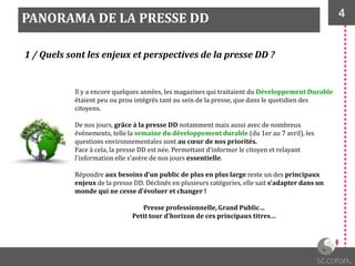4
1 / Quels sont les enjeux et perspectives de la presse DD ?
PANORAMA DE LA PRESSE DD
Il y a encore quelques années, les magazines qui traitaient du Développement Durable
étaient peu ou prou intégrés tant au sein de la presse, que dans le quotidien des
citoyens.
De nos jours, grâce à la presse DD notamment mais aussi avec de nombreux
événements, telle la semaine du développement durable (du 1er au 7 avril), les
questions environnementales sont au cœur de nos priorités.
Face { cela, la presse DD est née. Permettant d’informer le citoyen et relayant
l’information elle s’avère de nos jours essentielle.
Répondre aux besoins d’un public de plus en plus large reste un des principaux
enjeux de la presse DD. Déclinés en plusieurs catégories, elle sait s’adapter dans un
monde qui ne cesse d’évoluer et changer !
Presse professionnelle, Grand Public…
Petit tour d’horizon de ces principaux titres…
 