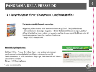 6
PANORAMA DE LA PRESSE DD
2 / Les principaux titres* de la presse « professionnelle »
Environnement & énergie magazine :
Magazine professionnel lié à "Environnement Magazine". Chaque trimestre
« Environnement & énergie magazine » traite de l'ensemble des énergies, de leur
efficacité et de leur conception, en rapport avec l'environnement. Il cible en priorité
les décideurs dans les collectivités et l'industrie.
Tirage : 7500 exemplaires.
France Recyclage News :
Créé en 2006, « France Recyclage News » est un journal mensuel
professionnel national réalisé par l'Agence Athos. Consacré à
l'environnement et à l'économie du recyclage, il est destiné aux acteurs
de l’environnement.
Tirage : 3000 exemplaires.
* Liste non exhaustive
 