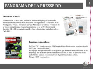 7
PANORAMA DE LA PRESSE DD
La revue de la terre :
« La revue de la terre » est une lettre bimestrielle géopolitique sur le
développement durable et les nouvelles conceptions de l'Economie et du
Politique. La revue a été lancée par Les Ateliers de la Terre, à l'occasion de
la troisième édition du Forum International pour le Développement
Durable. Elle cible principalement les élus, collectivités, les industriels et
PME, PMI.
Recyclage récupération :
Créé en 1909 (anciennement édité aux éditions Montmartre reprises depuis
2005 par Victoire Editions).
« Recylage récupération »est un magazine qui traite de la récupération et du
recyclage des matières premières et secondaires. Il cible en particulier les
collectivités locales, consommateurs et générateurs de déchets.
Tirage : 1835 exemplaires.
 