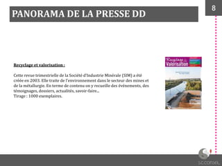 8
PANORAMA DE LA PRESSE DD
Recyclage et valorisation :
Cette revue trimestrielle de la Société d’Industrie Minérale (SIM) a été
créée en 2003. Elle traite de l'environnement dans le secteur des mines et
de la métallurgie. En terme de contenu on y recueille des événements, des
témoignages, dossiers, actualités, savoir-faire...
Tirage : 1000 exemplaires.
 