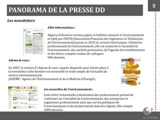 9
PANORAMA DE LA PRESSE DD
Les newsletters
Afite informations :
Apparu d’abord en version papier, le bulletin consacré { l’environnement
et édité par l’AFITE (Association Française des Ingénieurs et Techniciens
de l’Environnement) parait en 2010 en version électronique. Ciblant les
professionnels de l’environnement, elle est consacrée { l’actualité de
l’environnement, des sociétés partenaires, de l’agenda des manifestations
et des divers comptes rendus de colloques.
900 abonnés.
Ademe & vous :
En 2007, la version d’«Ademe & vous » papier disparaît, pour laisser place à
la newsletter. Cette dernière est mensuelle et rend compte de l’actualité du
secteur environnemental.
(ADEME : Agence de l'Environnement et de la Maîtrise d'Energie).
Les nouvelles de l’environnement :
Cette lettre trimestrielle à destination des professionnels permet de
s’informer sur l’actualité de l’environnement, des entreprises et
organismes professionnels ainsi que sur les politiques de
l’environnement et des projets menés dans les régions. Elle compte
1800 abonnés.
 