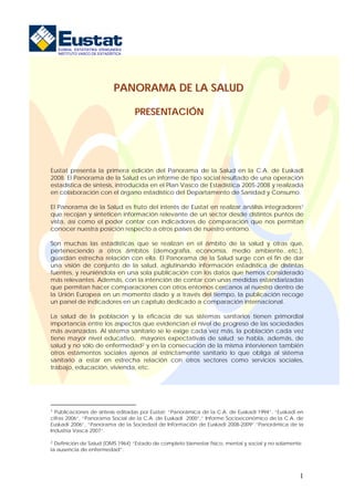 EUSKAL ESTATISTIKA ERAKUNDEA
   INSTITUTO VASCO DE ESTADÍSTICA




                             PANORAMA DE LA SALUD

                                    PRESENTACIÓN




Eustat presenta la primera edición del Panorama de la Salud en la C.A. de Euskadi
2008. El Panorama de la Salud es un informe de tipo social resultado de una operación
estadística de síntesis, introducida en el Plan Vasco de Estadística 2005-2008 y realizada
en colaboración con el órgano estadístico del Departamento de Sanidad y Consumo.

El Panorama de la Salud es fruto del interés de Eustat en realizar análisis integradores1
que recojan y sinteticen información relevante de un sector desde distintos puntos de
vista, así como el poder contar con indicadores de comparación que nos permitan
conocer nuestra posición respecto a otros países de nuestro entorno.

Son muchas las estadísticas que se realizan en el ámbito de la salud y otras que,
perteneciendo a otros ámbitos (demografía, economía, medio ambiente...etc.),
guardan estrecha relación con ella. El Panorama de la Salud surge con el fin de dar
una visión de conjunto de la salud, aglutinando información estadística de distintas
fuentes, y reuniéndola en una sola publicación con los datos que hemos considerado
más relevantes. Además, con la intención de contar con unas medidas estandarizadas
que permitan hacer comparaciones con otros entornos cercanos al nuestro dentro de
la Unión Europea en un momento dado y a través del tiempo, la publicación recoge
un panel de indicadores en un capítulo dedicado a comparación internacional.

La salud de la población y la eficacia de sus sistemas sanitarios tienen primordial
importancia entre los aspectos que evidencian el nivel de progreso de las sociedades
más avanzadas. Al sistema sanitario se le exige cada vez más, la población cada vez
tiene mayor nivel educativo, mayores expectativas de salud; se habla, además, de
salud y no sólo de enfermedad2 y en la consecución de la misma intervienen también
otros estamentos sociales ajenos al estrictamente sanitario lo que obliga al sistema
sanitario a estar en estrecha relación con otros sectores como servicios sociales,
trabajo, educación, vivienda, etc.




1 Publicaciones de síntesis editadas por Eustat: “Panorámica de la C.A. de Euskadi 1994”, “Euskadi en

cifras 2006”, “Panorama Social de la C.A. de Euskadi 2000”,” Informe Socioeconómico de la C.A. de
Euskadi 2006”, “Panorama de la Sociedad de Información de Euskadi 2008-2009”.”Panorámica de la
Industria Vasca 2007”.

2 Definición de Salud (OMS 1964) “Estado de completo bienestar físico, mental y social y no solamente

la ausencia de enfermedad”:




                                                                                                    1
 