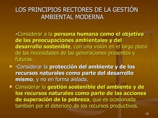 LOS PRINCIPIOS RECTORES DE LA GESTIÓN
            AMBIENTAL MODERNA

    -Considerar a la persona humana como el objetivo
    de las preocupaciones ambientales y del
    desarrollo sostenible, con una visión en el largo plazo
    de las necesidades de las generaciones presentes y
    futuras.
   -Considerar la protección del ambiente y de los
    recursos naturales como parte del desarrollo
    mismo, y no en forma aislada.
   Considerar la gestión sostenible del ambiente y de
    los recursos naturales como parte de las acciones
    de superación de la pobreza, que es ocasionada
    también por el deterioro de los recursos productivos.
                                                          10
 