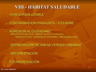 VIII - HÁBITAT SALUDABLE
     - VIVIENDA SALUDABLE

     - CONTAMINACION PAISAJISTA – EYESORE

     - AGRESION AL CIUDADANO :
          SERVICIOS PUBLICOS, OBRAS VIALES Y PUBLICAS,
             ARQUITECTURA AGRESIVA AL ENTORNO, INACCESIBILIDAD


     -    DEPREDACION DE AREAS VERDES URBANAS

     -    DEFORESTACION

     - FITOREMEDIACIÓN
                                                                 15
DR. HUGO RENGIFO
 