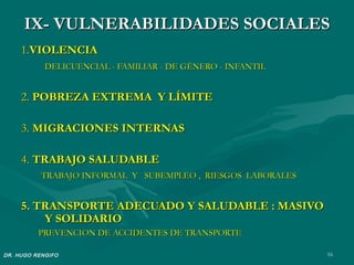IX- VULNERABILIDADES SOCIALES
     1.VIOLENCIA
            DELICUENCIAL - FAMILIAR - DE GÉNERO - INFANTIL


     2. POBREZA EXTREMA Y LÍMITE

     3. MIGRACIONES INTERNAS

     4. TRABAJO SALUDABLE
           TRABAJO INFORMAL Y SUBEMPLEO , RIESGOS LABORALES


     5. TRANSPORTE ADECUADO Y SALUDABLE : MASIVO
         Y SOLIDARIO
          PREVENCION DE ACCIDENTES DE TRANSPORTE

DR. HUGO RENGIFO                                              16
 