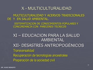 X - MULTICULTURALIDAD
          MULTICULTURALIDAD Y ACERVOS TRADICIONALES
       DE Y EN SALUD AMBIENTAL.
              SISTEMATIZACION DE CONOCIMIENTOS POPULARES Y
             CONCORDANCIA CON PARECERES TECNICOS


             XI – EDUCACION PARA LA SALUD
                          AMBIENTAL
             XII- DESASTRES ANTROPOGÉNICOS
             Transversalidad
             Recuperación de tecnologías ancestrales
             Preparación de la sociedad civil
                                                             17
DR. HUGO RENGIFO
 
