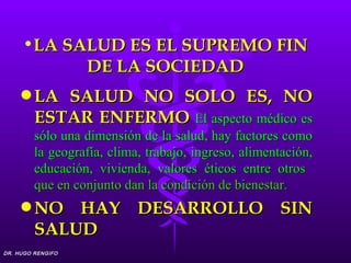 •LA SALUD ES EL SUPREMO FIN
           DE LA SOCIEDAD
     q LA   SALUD NO SOLO ES, NO
         ESTAR ENFERMO El aspecto médico es
         sólo una dimensión de la salud, hay factores como
         la geografía, clima, trabajo, ingreso, alimentación,
         educación, vivienda, valores éticos entre otros
         que en conjunto dan la condición de bienestar.
     q NO    HAY DESARROLLO SIN
         SALUD
DR. HUGO RENGIFO
 