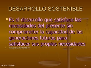 DESARROLLO SOSTENIBLE
      Es   el desarrollo que satisface las
         necesidades del presente sin
         comprometer la capacidad de las
         generaciones futuras para
         satisfacer sus propias necesidades
        Comisión Brundtland WCED 87




DR. HUGO RENGIFO                          4
 