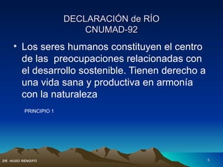 DECLARACIÓN de RÍO
                            CNUMAD-92
     • Los seres humanos constituyen el centro
       de las preocupaciones relacionadas con
       el desarrollo sostenible. Tienen derecho a
       una vida sana y productiva en armonía
       con la naturaleza
          PRINCIPIO 1




DR. HUGO RENGIFO                                    5
 
