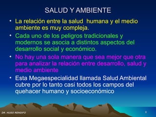 SALUD Y AMBIENTE
     • La relación entre la salud humana y el medio
       ambiente es muy compleja.
     • Cada uno de los peligros tradicionales y
       modernos se asocia a distintos aspectos del
       desarrollo social y económico.
     • No hay una sola manera que sea mejor que otra
       para analizar la relación entre desarrollo, salud y
       medio ambiente
     • Esta Megaespecialidad llamada Salud Ambiental
       cubre por lo tanto casi todos los campos del
       quehacer humano y socioeconómico


DR. HUGO RENGIFO                                         9
 