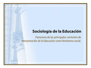 Sociología de la Educación Panorama de las principales corrientes de interpretación de la Educación como fenómeno social. 