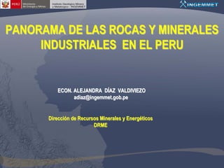 PANORAMA DE LAS ROCAS Y MINERALES
     INDUSTRIALES EN EL PERU


         ECON. ALEJANDRA DÍAZ VALDIVIEZO
               adiaz@ingemmet.gob.pe


      Dirección de Recursos Minerales y Energéticos
                         DRME
 