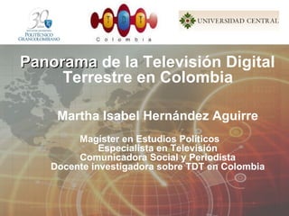 Panorama  de la Televisión Digital  Terrestre en Colombia   Martha Isabel Hernández Aguirre Magíster en Estudios Políticos Especialista en Televisión Comunicadora Social y Periodista Docente investigadora sobre TDT en Colombia 