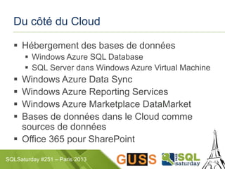 SQLSaturday #251 – Paris 2013
Du côté du Cloud
 Hébergement des bases de données
 Windows Azure SQL Database
 SQL Server dans Windows Azure Virtual Machine
 Windows Azure Data Sync
 Windows Azure Reporting Services
 Windows Azure Marketplace DataMarket
 Bases de données dans le Cloud comme
sources de données
 Office 365 pour SharePoint
 