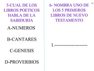 19
5-CUAL DE LOS
LIBROS POETICOS
HABLA DE LA
SABIDURIA
A-NUMEROS
B-CANTARES
C-GENESIS
D-PROVERBIOS
6- NOMBRA UNO DE
LOS 5 PRIMEROS
LIBROS DE NUEVO
TESTAMENTO
1.---------------------
 