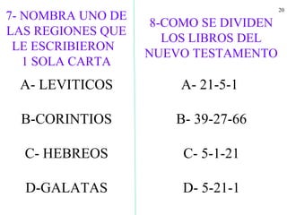 20
A- LEVITICOS
B-CORINTIOS
C- HEBREOS
D-GALATAS
8-COMO SE DIVIDEN
LOS LIBROS DEL
NUEVO TESTAMENTO
A- 21-5-1
B- 39-27-66
C- 5-1-21
D- 5-21-1
7- NOMBRA UNO DE
LAS REGIONES QUE
LE ESCRIBIERON
1 SOLA CARTA
 