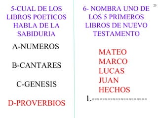 25
5-CUAL DE LOS
LIBROS POETICOS
HABLA DE LA
SABIDURIA
A-NUMEROS
B-CANTARES
C-GENESIS
D-PROVERBIOS
6- NOMBRA UNO DE
LOS 5 PRIMEROS
LIBROS DE NUEVO
TESTAMENTO
1.---------------------
MATEO
MARCO
LUCAS
JUAN
HECHOS
 