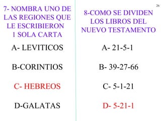 26
A- LEVITICOS
B-CORINTIOS
C- HEBREOS
D-GALATAS
8-COMO SE DIVIDEN
LOS LIBROS DEL
NUEVO TESTAMENTO
A- 21-5-1
B- 39-27-66
C- 5-1-21
D- 5-21-1
7- NOMBRA UNO DE
LAS REGIONES QUE
LE ESCRIBIERON
1 SOLA CARTA
 