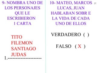 2710- MATEO, MARCOS
LUCAS, JUAN
HABLABAN SOBR E
LA VIDA DE CADA
UNO DE ELLOS
VERDADERO ( )
FALSO ( X )
1.---------------------
9- NOMBRA UNO DE
LOS PERSONAJES
QUE LE
ESCRIBIERON
1 CARTA
TITO
FILEMON
SANTIAGO
JUDAS
 