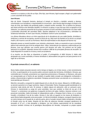 Panorama Del Nuevo Testamento
IBLTP Pastor Victor Marte
mataron a su esposa y a dos de sus hijos. Otro hijo, Juan Hircano, logró escapar y llegó a ser gobernador
y sumo sacerdote de los judíos.
Juan Hircano
Hijo de Simón. Conquistó Samaria, destruyó el templo en Gezirim y también sometió a Idumea,
convirtiendo a sus moradores e imponiéndoles la circuncisión . Juan Hircano dejó de pagar el tributo a los
reyes de Siria, que habían ido perdiendo poder y empezó acuñar monedas. Por su política los fariseos,
que hasta entonces eran llamados Hasîdîm, le retiraron su apoyo, lo que hizo que Juan se apoyara en los
saduceos. Los saduceos provenían de los grupos cercanos al sumo sacerdote; pertenecían a la clase noble
y pretendían descender del sacerdote Sadoc. Querían adaptarse a las circunstancias y alentaban las
tendencias helenistas. Al morir Juan Hircano, Aristóbulo I tomó el sumo sacerdocio.
Los últimos Macabeos dieron un triste espectáculo de la decadencia de una noble familia. Aristóbulo I,
ambicioso y carente de escrúpulos, asumió el título de rey. Dejó morir de hambre en la cárcel a su propia
madre y dio muerte a uno de sus hermanos. Murió de enfermedad un año después de hacerse rey.
Alejandro Janneo se mostró también cruel, disoluto y dominante. Hubo un momento en que su territorio
abarcó más extensión que el de las antiguas doce tribus. Sostenido por los saduceos y aborrecido por los
fariseos, tuvo que afrontar una cruenta guerra civil durante seis años. Por primera vez los judíos
aplicaron la crucifixión: Alejandro Janneo hizo crucificar a 800 de los principales fariseos de Jerusalén. Su
viuda Alejandra le sucedió en el trono y reinó con prudencia.
A su muerte, sus dos hijos se disputaron el poder: El primogénito, el débil Hircano II, había sido
designado rey y sumo sacerdote; el menor Aristóbulo II, desencadenó una guerra civil para ponerse en el
lugar de su hermano.
El período romano 63 a.C. en adelante
Roma había estado actuando durante cierto tiempo en Egipto y en el Asia menor, y más recientemente
en Siria. La participación en los asuntos judíos comenzó cuando dos hermanos, Aristóbulo e Hircano, que
contendían por el reinado, presentaron sus respectivas pretensiones a Pompeyo, en Damasco, sólo para
ser avergonzados por el hecho de que también el pueblo había enviado una delegación rechazando a
ambos y favoreciendo el gobierno sacerdotal. Pompeyo prometió tomar una decisión en su momento, y
tomó partido por Hircano II.
Marchó a Jerusalén y conquistó la ciudad después de un sitio de tres meses. Masacró a 12.000 judíos, y
se atrevió a penetrar en el lugar santísimo. Según el historiador Tácito, Pompeyo quedó asombrado al no
encontrar nada detrás del velo: Ni estatua, ni objeto alguno de adoración, sólo un santuario vacío.
Hircano II, manteniendo su cargo de sumo sacerdote, tuvo que cambiar su título de rey por el de
"etnarca", y contentarse con gobernar el pequeño territorio de Judea. Galilea y Samaria vinieron a ser
provincias sometidas: había terminado la independencia judía, y Pompeyo llevó a Roma, en su cortejo
triunfal, a Aristóbulo II rey de los Judíos. Hircano II, fue sólo un juguete en las manos de Antípatro, a
quien Roma había designado como procurador. Un hijo de Aristóbulo, Antígono, consiguió imponerse por
un cierto tiempo con la ayuda de un ejército parto, pero el senado romano había introducido a Herodes
el Grande como rey de Judea. Después de dos años de esfuerzos Herodes consiguió apoderarse de
Jerusalén el 37 a.C., e hizo decapitar a Antígono. Los tres últimos supervivientes de los macabeos
murieron también víctimas de la patológica desconfianza de Herodes, incluyendo su propia esposa
 