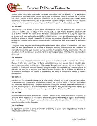Panorama Del Nuevo Testamento
IBLTP Pastor Victor Marte
familias mixtas. Cuando los repatriados renovaban su fidelidad para con Jehová y la Ley, exigieron la
conversión o la separación de las familias mixtas a fin de mantener la pureza religiosa. Por las razones
que fuesen, algunos de estos decidieron permanecer con sus nexos familiares pero a cambio fueron
excluídos de la comunidad judía. Junto a ellos también quedaron una gran cantidad de hijos y esposas
que fueron desechados por sus padres y esposos. La historia responde al relato de Esdras 9 y 10.
Los Fariseos:
Posiblemente nacen durante la época de la independencia. Josefo los menciona como existiendo en
tiempos de Jonatán (160-143 a.C.) y de Juan Hircano (134-142 a.C.). Parecen descender espiritualmente
de los asideos o hasidim del tiempo de los Macabeos. Eran celosos no radicales de la fe judía. Defensores
de la ley oral, la cual equiparaban con la Torá. Eran legalistas y muy formalistas externos. Tenían un
espíritu de verdadera piedad y devoción, lo cual fue una positiva influencia social. Muchas de sus
perspectivas religiosas fueron suelo teológico para las enseñanzas de Jesús (p. ej. la vida después de la
muerte).
En algunos temas religiosos recibieron influencias extranjeras. Se les ligaba a la clase media. Unos siglos
antes de Jesús se levantaron dos escribas de tendencia farisáica y establecieron dos corrientes de
interpretación sobre las leyes mosaicas y orales. Se trato de los rabinos Hillel y Shammai. Su influencia
se nota en el N.T. cuando Jesús condena el divorcio por cualquier causa (Hillel) que no sea el adulterio
(Shammai).
Los Saduceos:
Estos pertenecían a la aristocracia rica y eran quienes controlaban el poder sacerdotal del judaísmo.
Muchos de ellos eran sacerdotes, y el Sumo-Sacerdote siempre venía de sus filas. Su posición socio-
económica les animaba a ser defensores del statu quo. Culturalmente eran más abiertos al “helenismo”.
Para ellos la Tora tenía la supremacía por lo cual no reconocían mucho a la ley oral como los fariseos, no
obstante, los saduceos si juntaban a la Torá influencias helenistas. En su teología, por ejemplo, se
rechazaba la resurrección del cuerpo, la inmortalidad del alma, la existencia de ángeles y espíritus
ministradores.
Los Esenios:
Poca información se haya de ellos pero si se sabe eran los más radicales desde la perspectiva religiosa.
Su nombre proviene posiblemente de una palabra aramea que significa “santo” o “piadoso” (hasid). Eran
una comunidad de tipo ascético. Dedicaban mucho de su tiempo al estudio e interpretación de la Torá y
de otros libros religiosos. Se les ve teológicamente más cercanos a los fariseos aunque más estrictos que
estos. A ellos debemos los documentos más antiguos del A.T.: los Rollos del Mar Muerto.
Los Escribas:
Originalmente se ocupaban de copiar las Escrituras. Aquello les dio campo para discutir y estudiar las
Escrituras de tal modo que se convirtieron en expertos, con tal habilidad que llegaron a ser llamados
Maestros o Doctores de la Ley. En su mayoría pertenecieron al ámbito farisáico. Su principal campo de
acción lo constituyeron las sinagogas.
Los Herodianos:
Se organizaron durante la época de Herodes el Grande, en quien vieron la posibilidad ilusoria de
independizarse del imperio romano.
 