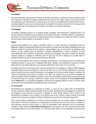 Panorama Del Nuevo Testamento
IBLTP Pastor Victor Marte
Los Zelotes:
Este grupo también surgió durante la época de Herodes el Grande, y a diferencia de los herodianos éstos
eran opositores radicales de cualquier gobernante pro-romano. Eran súper celosos de las cosas de Dios.
Eran patriotas y por ende creían en la guerra santa. Su meta era la independencia total de Israel. Fue su
actividad rebelde la que causo la destrucción de la ciudad de Jerusalén en el año 70 d.C. Hay quien dice
que los fariseos son los herederos de los asideos, y los Zelotes lo son de los Macabeos.
La Sinagoga
La palabra sinagoga proviene de la palabra griega synagoge: Syn=juntamente y agogé=reunión y es
curioso observar la afinidad de esta palabra con la palabra Eklessia= "llamados afuera a congregarse".
Teniendo en cuenta estas acepciones se puede afirmar que la sinagoga era el lugar de reunión y oración
del culto judío, donde también se enseñaban la Toráh.
Origen
La fecha más probable de su origen es del 586 al 538 a.C., es decir durante la cautividad de Israel en
Babilonia. Podemos comprender fácilmente que durante los largos años del exilio en Babilonia tiene que
haberse sentido la necesidad de tener lugares y oportunidades para el culto común los sábados y días
festivos, ya que estaban lejos de Palestina y estaban imposibilitados a ofrecer sacrificios. De esta
comunidad judía de la vertiente mediterránea, nacerían las sinagogas. No todos los judíos son llevados
cautivos, algunos se quedan en Palestina, pero al igual que los de la diáspora, no pueden hacer o
celebrar sacrificios ya que el Templo está totalmente destruido.
Por este motivo también ellos formaron sinagogas palestinienses. Aún después de que el Templo fuera
reedificado quedó un vacío que la sinagoga pudo llenar, debido a que aportaba un punto de reunión
diario para la comunidad judía local, que además enfatizaba la instrucción en la Ley de Dios.
En tiempos del Nuevo Testamento hubo una gran proliferación de sinagogas se habla de 480 sinagogas
repartidas dentro y fuera de Palestina. Cada una de ellas con su casa del libro (biblioteca) y una clase
para el estudio de la Ley o toráh (Pentateuco). Las sinagogas son más que simples templos o capillas, son
centros de educación para instruir y estudiar. en el siglo I de nuestra era se encuentran sinagogas en
todos los lugares donde se hallaban los judíos. Incluso las comunidades israelitas poco importantes fuera
de Israel las tenían. Por ejemplo, Salamina en Chipre Hechos.13.15, Antioquía de Pisidia Hechos.13.14,
Iconio Hechos.14.1.. Los prosélitos ayudaban a construir las sinagogas judías en Lucas.7.5, vemos como
un centurión que era prosélito tenía influencia sobre los ancianos.
Su construcción
Normalmente las sinagogas se construían en colinas, o cerca de ríos o lagos para los lavamientos
rituales. El pórtico siempre estaba orientado hacia Jerusalén. Mobiliario de las sinagogas En el interior de
la sinagoga, al otro extremo de la puerta, se hallaba un nicho donde estaba el arca y dentro la Ley
(Pentateuco), enrollada en dos cilindros. Los cilindros eran de oro o plata y tenían coronas en la parte
superior de los ejes para manifestar de forma simbólica que la toráh está coronada porque Dios
reina. Luego estaba la plataforma o estrado y encima el púlpito, que era el lugar donde se colocaba el
lector para ser visto por los asistentes. La colocación de los bancos era junto a la pared, y se dejaba un
sitio espacioso para las visitas junto a la Torá. Se reservaban sitios especiales para los sacerdotes,
escribas o visitas solemnes Lucas.20.46 cf Santiago.2.1-4. las mujeres y los niños menores de doce años
se sentaban aparte en una sobre planta, y si no existía sobre planta, se les asignaba una parte de los
 