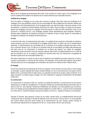 Panorama Del Nuevo Testamento
IBLTP Pastor Victor Marte
bancos de la sinagoga exclusivamente para ellos. Esto sucedía con menos rigor en las sinagogas de la
cuenca mediterránea debido a la influencia de la cultura helenista que imperaba entonces.
Utilidad de la sinagoga
Para los judíos la sinagoga no era como para nosotros la iglesia. Para ellos todo gira alrededor de la
sinagoga. Era lo que podíamos llamar hoy una comunidad de vida (a diferencia de nuestras capillas que
son más bien una comunidad de fe). En la sinagoga había una sala de estudio -sólo para varones en las
de Palestina-, y durante la semana habían clases para los niños. Para los judíos no existía una escuela y
aparte una sinagoga, sino que la sinagoga servía de escuela, en ellas los niños aprendían a leer en las
escrituras 2 Timoteo.3.14-15, y las sinagogas grandes tenían dependencias para hospedar visitantes.
Muchos judíos habitantes de palestina conservan la tradición de que el lugar donde se encontraba la
sinagoga era sagrado, aún después de destruida ésta.
El culto
La dirección del culto, el mantenimiento del orden y el cuidado de las cuestiones materiales incumbían a
varias personas, que eran: El principal de la sinagoga Hechos.18.8, un rabino que era el representante
espiritual. La administración no era llevada por él, su función era la designar aquellos que iban a leer,
orar y exhortar Hechos.13.15. El rabí era un miembro más de la comunidad, que había sido llamado por
ella para este fin (es interesante la similitud con la figura del pastor). Los rabíes de sinagogas
importantes tenían asistentes como los Hazzam=cantores que tenían un papel importante en el culto ya
que las oraciones son, en su mayoría, cantadas de memoria tipo rezo; Los limosneros, encargados de
distribuir ayuda entre los necesitados Mateo.6.2.
Otro dato importante en cuanto al culto es que la tradición oral establecía que para comenzar un culto o
reunión se precisaban un mínimo de diez varones. Sin embargo, Cristo anula esta tradición oral al decir:
"Donde están dos o tres congregados en mi Nombre, allí estoy Yo en medio de ellos" Mateo.18.20.
El Templo
Una de las características distintivas de Israel con respecto a otra naciones era que tenía un sólo Templo
en Jerusalén. La parte sagrada del templo, estaba dividida a su vez en dos partes por una espesa cortina
Mateo.27:51. La primera parte el lugar santo, y la segunda el santo de los santos o lugar santísimo. En el
lugar santísimo no había ninguna imagen tal como ordenaba el segundo mandamiento del Decálogo
Exodo.20.3.
Su construcción
Su construcción se remonta al 931 a.C. durante el reinado de Salomón, y la destrucción de este primer
Templo fue en el 586 por los Babilonios. El segundo Templo fue reconstruido después del exilio entre el
520 y el 516 a.C. Este segundo Templo fue embellecido con detalles y era más pequeño que el primero.
Este es el Templo que fue profanado por Antíoco Epífanes en el año 168 a.C., y fue de nuevo consagrado
en el año 165 a.C. Cuando Pompeyo conquista Jerusalén en el 63 a.C., respeta el Templo y no lo destruye.
Herodes el Grande, para ganarse el favor de los judíos, decide hacer un embellecimiento parcial del
Templo para que se asemeje al Templo de Salomón, esto ocurre entre el 20 y el 10 a.C. Es muy probable
que nuestro Señor Jesucristo fuera testigo de la reconstrucción de este Templo, porque aunque la
reconstrucción oficialmente se inauguró en el 10 a.C., no fue hasta el 64 d.C que concluyó.
 