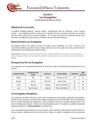 Panorama Del Nuevo Testamento
IBLTP Pastor Victor Marte
Sección 2
Los Evangelios
Institución Del Nuevo Pacto
Objetivo de La Lección
La palabra Evangelio significa;” buenas nuevas”, estudiaremos todo los referente a estas “buenas
nuevas”. Los evangelios cuentan la historia de la salvación de Jesús, estaremos haciendo una armonía
de esta historia atreves de un cuadro evangelios. Al terminar esta lección el estudiante podrá trazar
una línea cronología de la vida de Jesús y entender mejor el drama de la pasión.
Relación Entre Los Evangelios.
No podemos definir con certeza la razón de porque cuatro evangelios y no más o menos. Es de
conocimiento bíblico que había muchos relatos sobre Jesús en el 1er siglo. Pero solo cuatro (4) fueron
considerado como inspirado por el Espíritu Santo.
Lucas 1:1-2: Puesto que ya muchos han tratado de poner en orden la historia de las cosas que entre nosotros han
sido ciertísimas, tal como nos lo enseñaron los que desde el principio lo vieron con sus ojos, y fueron ministros de la
palabra,
Perspectivas De Los Evangelios
Los evangelios son 4 perspectivas diferente de Jesucristo, cada uno desarrollo esta perspectivas en sus
escritos.
Comparaciones
Perspectiva de
Jesús
Escrito A: Escrito desde: Capítulos
Citas
Del A.T
Mateo Rey Judíos Antioquia, Siria 28 53
Marcos Siervo Romanos Roma, Italia 16 36
Lucas Hombre Griegos Cesárea, Palestina 24 25
Juan Dios Hombre La Iglesia Éfeso, Asia Menor 21 20
Los Evangelios Sinópticos
Los evangelios de Mateo, Marcos y Lucas están estrechamente relacionados. Siguiendo vías paralelas,
ofrecen en sus respectivas narraciones tres enfoques diferentes de la vida del Señor. Por ese paralelismo,
por las muchas analogías que aproximan a estos evangelios tanto en la materia expuesta como en la
forma de disponerla, desde el s. XVIII se les viene designando como “los sinópticos”, palabra tomada del
griego y equivalente a “visión simultánea” de alguna cosa.
Juan, cuya aparición fue posterior a los otros, parece como si quisiera suplementar los relatos anteriores
con una nueva y distinta visión de la vida de Jesús. Porque, en efecto, a excepción de los sucesos que
 