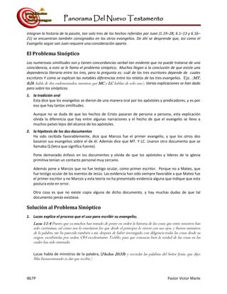 Panorama Del Nuevo Testamento
IBLTP Pastor Victor Marte
integran la historia de la pasión, tan solo tres de los hechos referidos por Juan (1.19–28; 6.1–13 y 6.16–
21) se encuentran también consignados en los otros evangelios. De ahí se desprende que, así como el
Evangelio según san Juan requiere una consideración aparte.
El Problema Sinóptico
Las numerosas similitudes son y tienen concordancias verbal tan evidente que no puede tratarse de una
coincidencia, a esto se le llama el problema sinóptico; Muchos llegan a la conclusión de que existe una
dependencia literaria entre los tres, pero la pregunta es: cuál de los tres escritores depende de cuales
escritores Y como se explican las notables diferencias entre los relatos de los tres evangelios. Eje. (MT.
8:28, habla de dos endemoniados, mientras que MC y LC hablan de solo uno). Varias explicaciones se han dado
para sobre los sinópticos.
1. la tradición oral
Esta dice que los evangelios se dieron de una manera oral por los apóstoles y predicadores, y es por
eso que hay tantas similitudes.
Aunque no se duda de que los hechos de Cristo pasaran de persona a persona, esta explicación
olvida la diferencia que hay entre algunas narraciones y el hecho de que el evangelio se llevo a
muchos países lejos del alcance de los apóstoles.
2. la hipótesis de los dos documentos
Ha sido recibida favorablemente, dice que Marcos fue el primer evangelio, y que los otros dos
basaron sus evangelios sobre el de él. Además dice que MT. Y LC. Usaron otro documento que se
llamaba Q (letra que significa fuente).
Pone demasiado énfasis en los documentos y olvida de que los apóstoles y líderes de la iglesia
primitiva tenían un contacto personal muy cercano.
Además pone a Marcos que no fue testigo ocular, como primer escritor. Porque no a Mateo, que
fue testigo ocular de los eventos de Jesús. Las evidencia han sido siempre favorable a que Mateo fue
el primer escritor y no Marcos y esta teoría no ha presentado evidencia alguna que indique que esta
postura este en error.
Otra cosa es que no existe copia alguna de dicho documento, y hay muchas dudas de que tal
documento jamás existiese.
Solución al Problema Sinóptico
1. Lucas explica el proceso que el uso para escribir su evangelio;
Lucas 1:1-4 Puesto que ya muchos han tratado de poner en orden la historia de las cosas que entre nosotros han
sido ciertísimas, tal como nos lo enseñaron los que desde el principio lo vieron con sus ojos, y fueron ministros
de la palabra, me ha parecido también a mí, después de haber investigado con diligencia todas las cosas desde su
origen, escribírtelas por orden, OH excelentísimo Teófilo, para que conozcas bien la verdad de las cosas en las
cuales has sido instruido.
Lucas habla de ministros de la palabra, (Hechos 20:35b y recordar las palabras del Señor Jesús, que dijo:
Más bienaventurado es dar que recibir.)
 