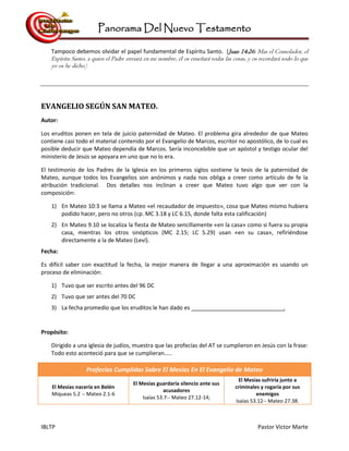Panorama Del Nuevo Testamento
IBLTP Pastor Victor Marte
Tampoco debemos olvidar el papel fundamental de Espíritu Santo. (Juan 14:26: Mas el Consolador, el
Espíritu Santo, a quien el Padre enviará en mi nombre, él os enseñará todas las cosas, y os recordará todo lo que
yo os he dicho)
EVANGELIO SEGÚN SAN MATEO.
Autor:
Los eruditos ponen en tela de juicio paternidad de Mateo. El problema gira alrededor de que Mateo
contiene casi todo el material contenido por el Evangelio de Marcos, escritor no apostólico, de lo cual es
posible deducir que Mateo dependía de Marcos. Sería inconcebible que un apóstol y testigo ocular del
ministerio de Jesús se apoyara en uno que no lo era.
El testimonio de los Padres de la Iglesia en los primeros siglos sostiene la tesis de la paternidad de
Mateo, aunque todos los Evangelios son anónimos y nada nos obliga a creer como artículo de fe la
atribución tradicional. Dos detalles nos inclinan a creer que Mateo tuvo algo que ver con la
composición:
1) En Mateo 10:3 se llama a Mateo «el recaudador de impuesto», cosa que Mateo mismo hubiera
podido hacer, pero no otros (cp. MC 3.18 y LC 6.15, donde falta esta calificación)
2) En Mateo 9.10 se localiza la fiesta de Mateo sencillamente «en la casa» como si fuera su propia
casa, mientras los otros sinópticos (MC 2.15; LC 5.29) usan «en su casa», refiriéndose
directamente a la de Mateo (Leví).
Fecha:
Es difícil saber con exactitud la fecha, la mejor manera de llegar a una aproximación es usando un
proceso de eliminación:
1) Tuvo que ser escrito antes del 96 DC
2) Tuvo que ser antes del 70 DC
3) La fecha promedio que los eruditos le han dado es .
Propósito:
Dirigido a una iglesia de judíos, muestra que las profecías del AT se cumplieron en Jesús con la frase:
Todo esto aconteció para que se cumplieran.....
Profecías Cumplidas Sobre El Mesías En El Evangelio de Mateo
El Mesías nacería en Belén
Miqueas 5.2 -- Mateo 2.1-6
El Mesías guardaría silencio ante sus
acusadores
Isaías 53.7-- Mateo 27.12-14;
El Mesías sufriría junto a
criminales y rogaría por sus
enemigos
Isaías 53.12-- Mateo 27.38.
 