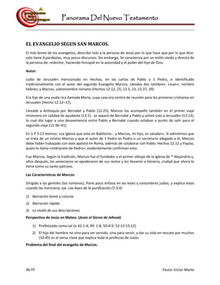 Panorama Del Nuevo Testamento
IBLTP Pastor Victor Marte
EL EVANGELIO SEGUN SAN MARCOS.
El más breve de los evangelios, describe más a la persona de Jesús por lo que hace que por lo que dice:
solo tiene 4 parábolas, muy pocos discursos. Sin embargo, Se caracteriza por un estilo vívido y directo de
la persona de; redentor, haciendo hincapié en la autoridad y el poder del hijo de Dios.
Autor:
Judío de Jerusalén mencionado en Hechos, en las cartas de Pablo y 1 Pedro, e identificado
tradicionalmente con el autor del segundo Evangelio Marcos, Llevaba dos nombres: «Juan», nombre
hebreo, y Marcos, sobrenombre romano (Hechos 12.12, 25; 13.5, 13; 15.37, 39).
Era hijo de una viuda rica llamada María, cuya casa era centro de reunión para los primeros cristianos en
Jerusalén (Hecho 12.12–17),
Llevado a Antioquia por Bernabé y Pablo (12.25), Marcos los acompañó también en el primer viaje
misionero en calidad de ayudante (13.5). se separó de Bernabé y Pablo y volvió solo a Jerusalén (13.13),
lo cual dio lugar a una desavenencia entre Pablo y Bernabé cuando estaban a punto de salir para el
segundo viaje (15.36–41).
En 1 P 5.13 leemos: «La iglesia que está en Babilonia... y Marcos, mi hijo, os saludan». Si admitimos que
se trata de un mismo Marcos y que el autor de 1 Pedro es Pedro o un secretario allegado a él, Marcos
debe haber trabajado con este apóstol en Roma, además de colaborar con Pablo. Hechos 12.12 y Papías,
quien lo llama «intérprete de Pedro», evidentemente confirman esto.
Fue Marcos. Según la tradición, Marcos fue el fundador y el primer obispo de la iglesia de ® Alejandría y,
años después, los venecianos se apoderaron de sus restos y los llevaron a Venecia, ciudad que ahora lo
tiene como su santo patrono.
Las Características de Marcos:
Dirigido a los gentiles (los romanos), Pone poco énfasis en las leyes y costumbres judías, y explica estas
cuando las menciona, eje. Las leyes de la purificación (7:3,4)
1) Narración breve y concisa
2) Narración rápida
3) Lo vivido de sus descripciones.
Perspectiva de Jesús en Mateo: (Jesús el Siervo de Jehová)
1) Profetizado como tal (is 42:1-4; 49: 1-8; 50:4-9; 52:13-53:12)
2) El hijo del hombre no vino para ser servido, sino para servir, y dar su vida en rescate por muchos
(10:45) es el verso clave que explica toda la profecías de Isaías
Problema del final del evangelio de Marcos.
 