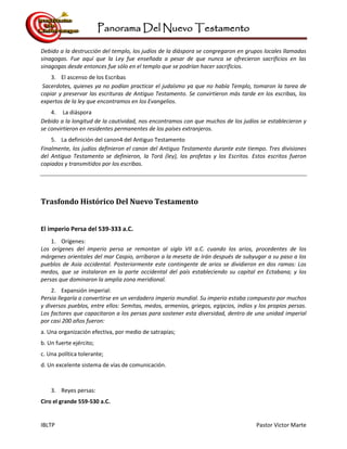 Panorama Del Nuevo Testamento
IBLTP Pastor Victor Marte
Debido a la destrucción del templo, los judíos de la diáspora se congregaron en grupos locales llamadas
sinagogas. Fue aquí que la Ley fue enseñada a pesar de que nunca se ofrecieron sacrificios en las
sinagogas desde entonces fue sólo en el templo que se podrían hacer sacrificios.
3. El ascenso de los Escribas
Sacerdotes, quienes ya no podían practicar el judaísmo ya que no había Templo, tomaron la tarea de
copiar y preservar las escrituras de Antiguo Testamento. Se convirtieron más tarde en los escribas, los
expertos de la ley que encontramos en los Evangelios.
4. La diáspora
Debido a la longitud de la cautividad, nos encontramos con que muchos de los judíos se establecieron y
se convirtieron en residentes permanentes de los países extranjeros.
5. La definición del canon4 del Antiguo Testamento
Finalmente, los judíos definieron el canon del Antiguo Testamento durante este tiempo. Tres divisiones
del Antiguo Testamento se definieron, la Torá (ley), los profetas y los Escritos. Estos escritos fueron
copiados y transmitidos por los escribas.
Trasfondo Histórico Del Nuevo Testamento
El imperio Persa del 539-333 a.C.
1. Orígenes:
Los orígenes del imperio persa se remontan al siglo VII a.C. cuando los arios, procedentes de los
márgenes orientales del mar Caspio, arribaron a la meseta de Irán después de subyugar a su paso a los
pueblos de Asia occidental. Posteriormente este contingente de arios se dividieron en dos ramas: Los
medos, que se instalaron en la parte occidental del país estableciendo su capital en Ectabana; y los
persas que dominaron la amplia zona meridional.
2. Expansión imperial:
Persia llegaría a convertirse en un verdadero imperio mundial. Su imperio estaba compuesto por muchos
y diversos pueblos, entre ellos: Semitas, medos, armenios, griegos, egipcios, indios y los propios persas.
Los factores que capacitaron a los persas para sostener esta diversidad, dentro de una unidad imperial
por casi 200 años fueron:
a. Una organización efectiva, por medio de satrapías;
b. Un fuerte ejército;
c. Una política tolerante;
d. Un excelente sistema de vías de comunicación.
3. Reyes persas:
Ciro el grande 559-530 a.C.
 