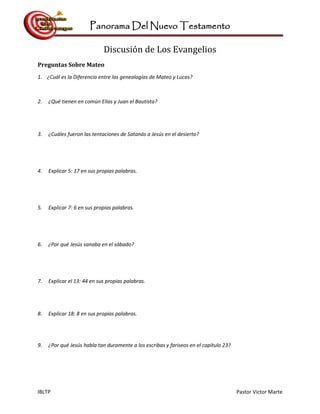 Panorama Del Nuevo Testamento
IBLTP Pastor Victor Marte
Discusión de Los Evangelios
Preguntas Sobre Mateo
1. ¿Cuál es la Diferencia entre las genealogías de Mateo y Lucas?
2. ¿Qué tienen en común Elías y Juan el Bautista?
3. ¿Cuáles fueron las tentaciones de Satanás a Jesús en el desierto?
4. Explicar 5: 17 en sus propias palabras.
5. Explicar 7: 6 en sus propias palabras.
6. ¿Por qué Jesús sanaba en el sábado?
7. Explicar el 13: 44 en sus propias palabras.
8. Explicar 18: 8 en sus propias palabras.
9. ¿Por qué Jesús habla tan duramente a los escribas y fariseos en el capítulo 23?
 