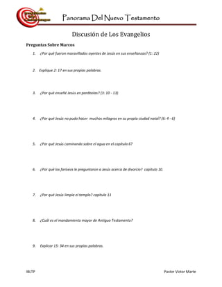 Panorama Del Nuevo Testamento
IBLTP Pastor Victor Marte
Discusión de Los Evangelios
Preguntas Sobre Marcos
1. ¿Por qué fueron maravillados oyentes de Jesús en sus enseñanzas? (1: 22)
2. Explique 2: 17 en sus propias palabras.
3. ¿Por qué enseñé Jesús en parábolas? (3: 10 - 13)
4. ¿Por qué Jesús no pudo hacer muchos milagros en su propia ciudad natal? (6: 4 - 6)
5. ¿Por qué Jesús caminando sobre el agua en el capítulo 6?
6. ¿Por qué los fariseos le preguntaron a Jesús acerca de divorcio? capítulo 10.
7. ¿Por qué Jesús limpia el templo? capítulo 11
8. ¿Cuál es el mandamiento mayor de Antiguo Testamento?
9. Explicar 15: 34 en sus propias palabras.
 