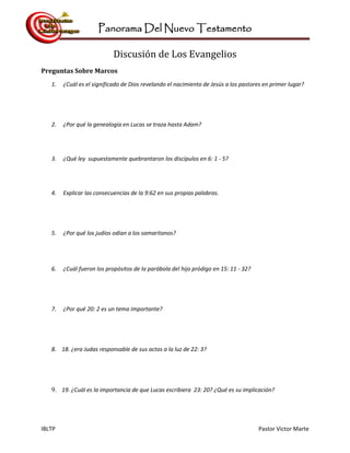 Panorama Del Nuevo Testamento
IBLTP Pastor Victor Marte
Discusión de Los Evangelios
Preguntas Sobre Marcos
1. ¿Cuál es el significado de Dios revelando el nacimiento de Jesús a los pastores en primer lugar?
2. ¿Por qué la genealogía en Lucas se traza hasta Adam?
3. ¿Qué ley supuestamente quebrantaron los discípulos en 6: 1 - 5?
4. Explicar las consecuencias de la 9:62 en sus propias palabras.
5. ¿Por qué los judíos odian a los samaritanos?
6. ¿Cuál fueron los propósitos de la parábola del hijo pródigo en 15: 11 - 32?
7. ¿Por qué 20: 2 es un tema importante?
8. 18. ¿era Judas responsable de sus actos a la luz de 22: 3?
9. 19. ¿Cuál es la importancia de que Lucas escribiera 23: 20? ¿Qué es su implicación?
 