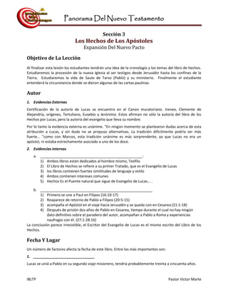 Panorama Del Nuevo Testamento
IBLTP Pastor Victor Marte
Sección 3
Los Hechos de Los Apóstoles
Expansión Del Nuevo Pacto
Objetivo de La Lección
Al finalizar esta lesión los estudiantes tendrán una idea de la cronología y los temas del libro de hechos.
Estudiaremos la procesión de la nueva Iglesia al ser testigos desde Jerusalén hasta los confines de la
Tierra. Estudiaremos la vida de Saulo de Tarso (Pablo) y su ministerio. Finalmente el estudiante
entenderá la circunstancia donde se dieron algunas de las cartas paulinas.
Autor
1. Evidencias Externas
Certificación de la autoría de Lucas se encuentra en el Canon muratoriano. Ireneo, Clemente de
Alejandría, orígenes, Tertuliano, Eusebio y Jerónimo. Estos afirman no sólo la autoría del libro de los
Hechos por Lucas, pero la autoría del evangelio que lleva su nombre.
Por lo tanto la evidencia externa es unánime. "En ningún momento se plantearon dudas acerca de esta
atribución a Lucas, y sin duda no se propuso alternativas. La tradición difícilmente podría ser más
fuerte... "como con Marcos, esta tradición unánime es más sorprendente, ya que Lucas no era un
apóstol, ni estaba estrechamente asociado a uno de los doce.
2. Evidencias internas
a. __________________________________________________:
1) Ambos libros están dedicados al hombre mismo, Teófilo
2) El Libro de Hechos se refiere a su primer Tratado, que es el Evangelio de Lucas
3) los libros contienen fuertes similitudes de lenguaje y estilo
4) Ambos contienen intereses comunes
5) Hechos Es el Puente natural que sigue de Evangelio de Lucas... .
b. _______________________________________________________
1) Primero se une a Paul en Filipos (16:10-17)
2) Reaparece de retorno de Pablo a Filipos (20-5-15)
3) acompaña el Apóstol en el viaje hacia Jerusalén y se queda con en Cesarea (21:1-18)
4) Después de prisión dos años de Pablo en Cesarea, tiempo durante el cual no hay ningún
dato definitivo sobre el paradero del autor, acompañan a Pablo a Roma y experiencias
naufragio con él. (27:1-28:16)
La conclusión parece irresistible, el Escritor del Evangelio de Lucas es el mismo escrito del Libro de los
Hechos.
Fecha Y Lugar
Un número de factores afecta la fecha de este libro. Entre los más importantes son:
1. ______________________________
Lucas se unió a Pablo en su segundo viaje misionero, tendría probablemente treinta a cincuenta años.
 