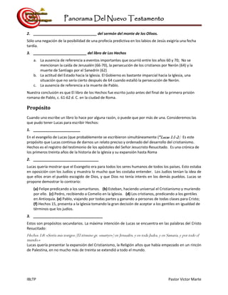 Panorama Del Nuevo Testamento
IBLTP Pastor Victor Marte
2. _______________________________ del sermón del monte de los Olivos.
Sólo una negación de la posibilidad de una profecía predictiva en los labios de Jesús exigiría una fecha
tardía.
3. __________________________ del libro de Los Hechos
a. La ausencia de referencia a eventos importantes que ocurrió entre los años 60 y 70; No se
mencionan la caída de Jerusalén (66-70), la persecución de los cristianos por Nerón (64) y la
muerte de Santiago por el Sanedrín (62)
b. La actitud del Estado hacia la Iglesia. El Gobierno es bastante imparcial hacia la Iglesia, una
situación que no sería cierto después de 64 cuando estalló la persecución de Nerón.
c. La ausencia de referencia a la muerte de Pablo.
Nuestra conclusión es que El libro de los Hechos fue escrito justo antes del final de la primera prisión
romana de Pablo, c. 61-62 d. C. en la ciudad de Roma.
Propósito
Cuando uno escribe un libro lo hace por alguna razón, o puede que por más de una. Consideremos las
que pudo tener Lucas para escribir Hechos:
1. _______________________
En el evangelio de Lucas (que probablemente se escribieron simultáneamente (“Lucas 1:1-2:) Es este
propósito que Lucas continua de darnos un relato preciso y ordenado del desarrollo del cristianismo.
Hechos es el registro del testimonio de los apóstoles del Señor Jesucristo Resucitado. Es una crónica de
los primeros treinta años de la historia de la iglesia y su expansión hasta Roma
2. ________________________________
Lucas quería mostrar que el Evangelio era para todos los seres humanos de todos los países. Esto estaba
en oposición con los Judíos y muestra lo mucho que les costaba entender. Los Judíos tenían la idea de
que ellos eran el pueblo escogido de Dios, y que Dios no tenía interés en los demás pueblos. Lucas se
propone demostrar lo contrario:
(a) Felipe predicando a los samaritanos. (b) Esteban, haciendo universal el Cristianismo y muriendo
por ello. (c) Pedro, recibiendo a Comelio en la Iglesia. (d) Los cristianos, predicando a los gentiles
en Antioquía. (e) Pablo, viajando por todas partes y ganando a personas de todas clases para Cristo;
(f) Hechos 15, presenta a la Iglesia tomando la gran decisión de aceptar a los gentiles en igualdad de
términos que los judíos.
3. __________________________________
Estos son propósitos secundarios. La máxima intención de Lucas se encuentra en las palabras del Cristo
Resucitado:
Hechos 1:8: «Seréis mis testigos (El término gr. «martyr») en Jerusalén, y en toda Judea, y en Samaria, y por todo el
mundo.»
Lucas quería presentar la expansión del Cristianismo, la Religión años que había empezado en un rincón
de Palestina, en no mucho más de treinta se extendió a todo el mundo.
 